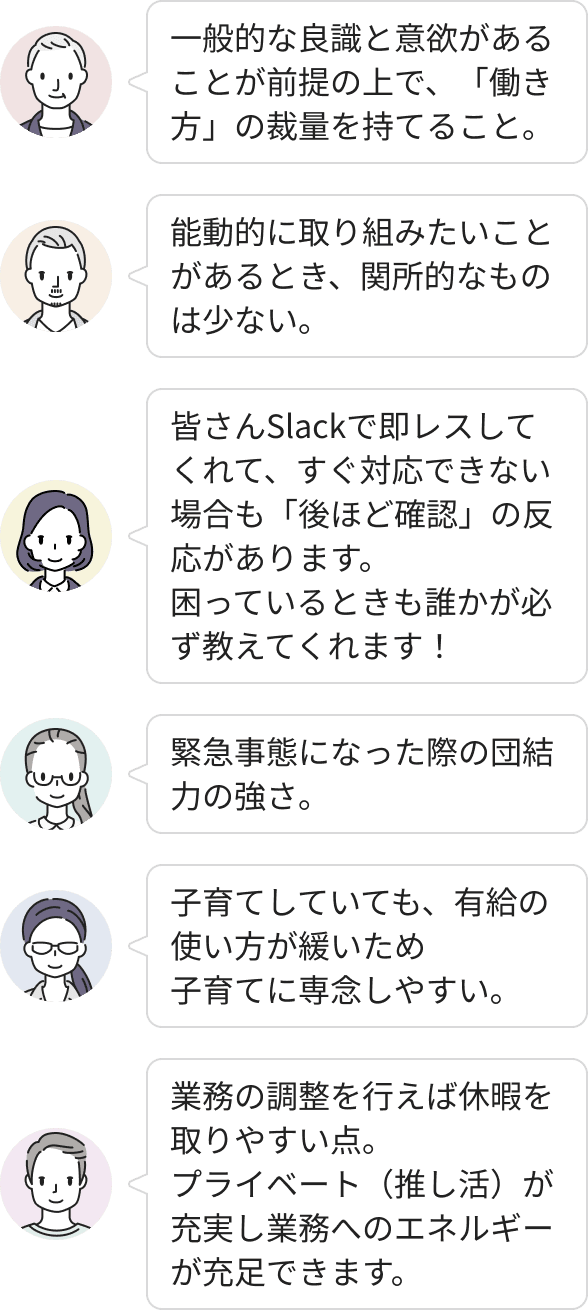 良識と意欲があれば働き方の裁量を持てる環境です。Slackでの即レスや相互サポートが活発で、困った時も周囲に頼りやすい文化があります。子育てや推し活といったプライベートを大切にできる柔軟な休暇制度が整っており、能動的な挑戦を阻む壁も少ないため、自分らしくエネルギーを注いで働くことができます。
