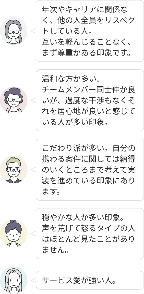 年次やキャリアに関わらず互いを尊重し合う温和な人が多く、声を荒らげるような人はほとんどいません。サービスへの強い愛と、納得がいくまで突き詰めるこだわりを持ちながら、過度な干渉のない心地よい距離感で協力し合える環境です。