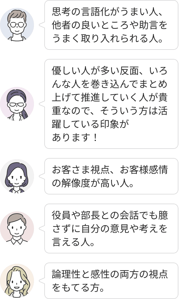 思考の言語化に長け、他者の助言を柔軟に取り入れながら論理性と感性の両方の視点を持てる方が活躍しています。高い解像度でお客様視点を持ち、役員に対しても物おじせず意見を伝えられる主体性や、多様な人を巻き込んでプロジェクトを完遂させる推進力を持っています。