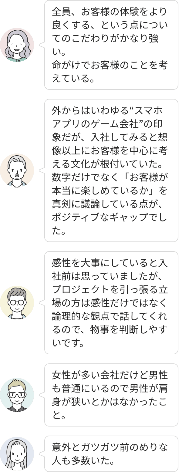 お客様の体験向上にこだわり、数字よりも「本当に楽しめているか」を真剣に議論する文化が根付いています。プロジェクトは論理的な観点で進行されるため判断がしやすく、前向きな社員が多く在籍しています。また、女性が多い職場であっても男性が肩身の狭い思いをすることなく、自然体で働ける環境です。